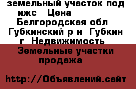 земельный участок под ижс › Цена ­ 550 000 - Белгородская обл., Губкинский р-н, Губкин г. Недвижимость » Земельные участки продажа   